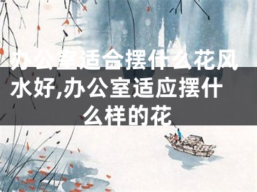 办公室适合摆什么花风水好,办公室适应摆什么样的花