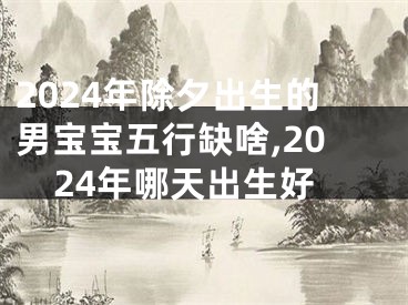 2024年除夕出生的男宝宝五行缺啥,2024年哪天出生好