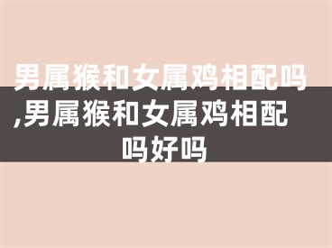 男属猴和女属鸡相配吗,男属猴和女属鸡相配吗好吗