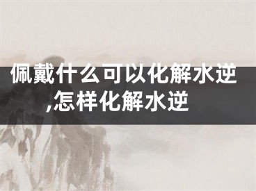 佩戴什么可以化解水逆,怎样化解水逆