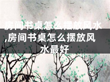 房间书桌怎么摆放风水,房间书桌怎么摆放风水最好