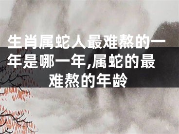 生肖属蛇人最难熬的一年是哪一年,属蛇的最难熬的年龄