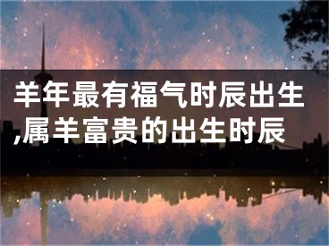 羊年最有福气时辰出生,属羊富贵的出生时辰