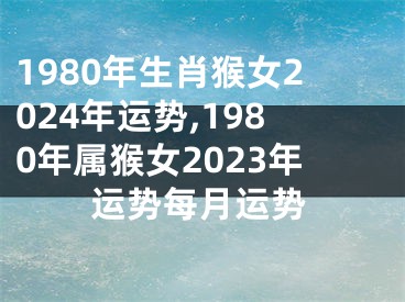 1980年生肖猴女2024年运势,1980年属猴女2023年运势每月运势