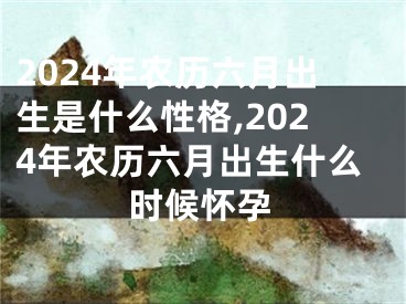 2024年农历六月出生是什么性格,2024年农历六月出生什么时候怀孕