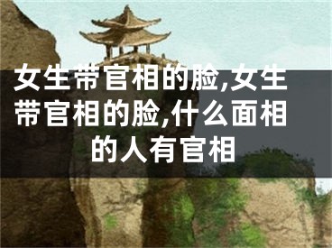 女生带官相的脸,女生带官相的脸,什么面相的人有官相