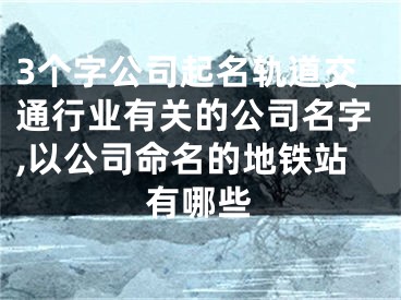 3个字公司起名轨道交通行业有关的公司名字,以公司命名的地铁站有哪些