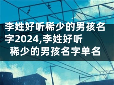 李姓好听稀少的男孩名字2024,李姓好听稀少的男孩名字单名