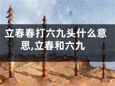 立春春打六九头什么意思,立春和六九