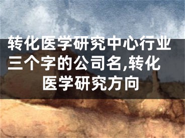 转化医学研究中心行业三个字的公司名,转化医学研究方向