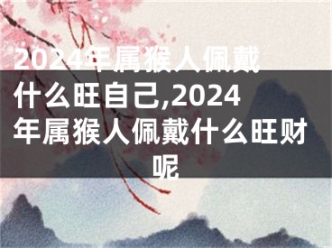 2024年属猴人佩戴什么旺自己,2024年属猴人佩戴什么旺财呢