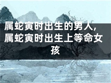 属蛇寅时出生的男人,属蛇寅时出生上等命女孩