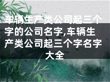 车辆生产类公司起三个字的公司名字,车辆生产类公司起三个字名字大全