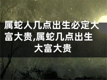 属蛇人几点出生必定大富大贵,属蛇几点出生大富大贵