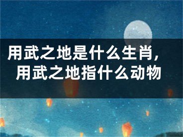 用武之地是什么生肖,用武之地指什么动物