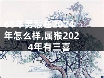 68年男猴在2024年怎么样,属猴2024年有三喜
