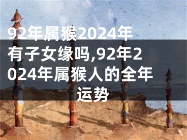 92年属猴2024年有子女缘吗,92年2024年属猴人的全年运势