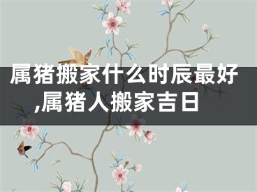 属猪搬家什么时辰最好,属猪人搬家吉日