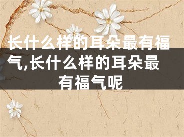 长什么样的耳朵最有福气,长什么样的耳朵最有福气呢