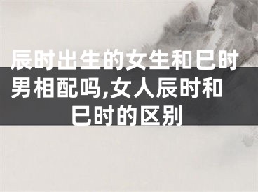辰时出生的女生和巳时男相配吗,女人辰时和巳时的区别