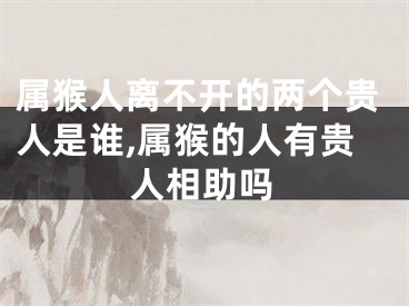 属猴人离不开的两个贵人是谁,属猴的人有贵人相助吗