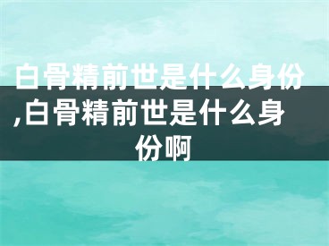 白骨精前世是什么身份,白骨精前世是什么身份啊