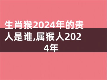 生肖猴2024年的贵人是谁,属猴人2024年