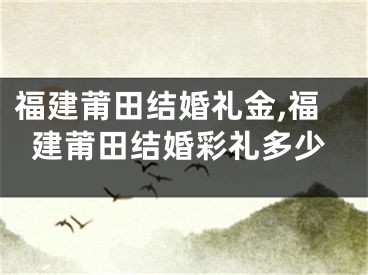 福建莆田结婚礼金,福建莆田结婚彩礼多少