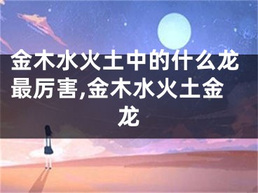 金木水火土中的什么龙最厉害,金木水火土金龙