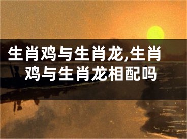 生肖鸡与生肖龙,生肖鸡与生肖龙相配吗