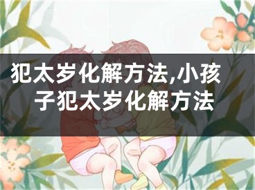 犯太岁化解方法,小孩子犯太岁化解方法