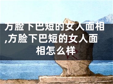 方脸下巴短的女人面相,方脸下巴短的女人面相怎么样