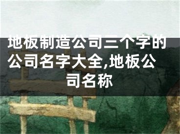 地板制造公司三个字的公司名字大全,地板公司名称