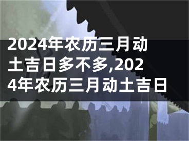 2024年农历三月动土吉日多不多,2024年农历三月动土吉日