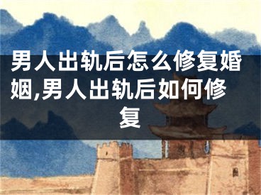 男人出轨后怎么修复婚姻,男人出轨后如何修复