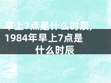 早上7点是什么时辰,1984年早上7点是什么时辰