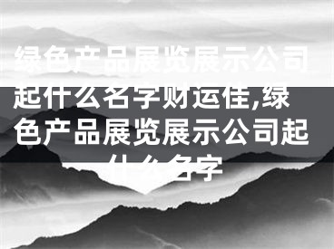 绿色产品展览展示公司起什么名字财运佳,绿色产品展览展示公司起什么名字
