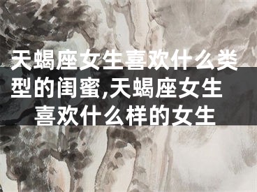 天蝎座女生喜欢什么类型的闺蜜,天蝎座女生喜欢什么样的女生
