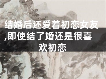 结婚后还爱着初恋女友,即使结了婚还是很喜欢初恋