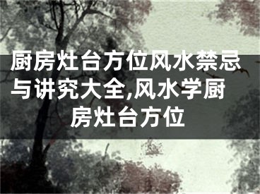 厨房灶台方位风水禁忌与讲究大全,风水学厨房灶台方位