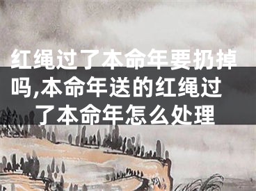红绳过了本命年要扔掉吗,本命年送的红绳过了本命年怎么处理