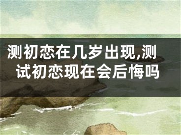 测初恋在几岁出现,测试初恋现在会后悔吗