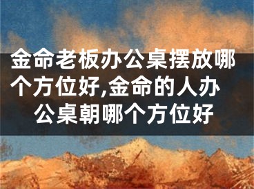 金命老板办公桌摆放哪个方位好,金命的人办公桌朝哪个方位好