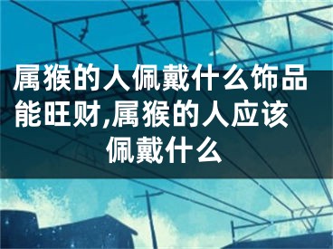 属猴的人佩戴什么饰品能旺财,属猴的人应该佩戴什么