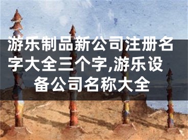 游乐制品新公司注册名字大全三个字,游乐设备公司名称大全