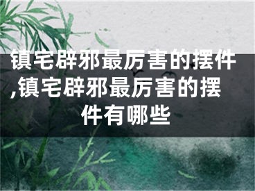 镇宅辟邪最厉害的摆件,镇宅辟邪最厉害的摆件有哪些