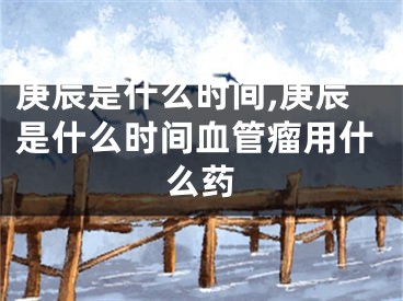 庚辰是什么时间,庚辰是什么时间血管瘤用什么药