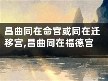 昌曲同在命宫或同在迁移宫,昌曲同在福德宫