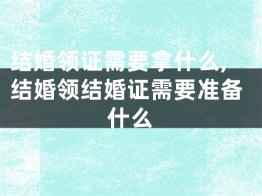 结婚领证需要拿什么,结婚领结婚证需要准备什么