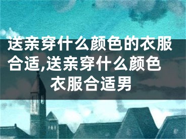送亲穿什么颜色的衣服合适,送亲穿什么颜色衣服合适男